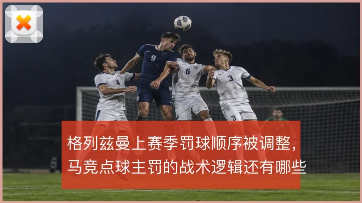 格列兹曼上赛季罚球顺序被调整,马竞点球主罚的战术逻辑还有哪些变化