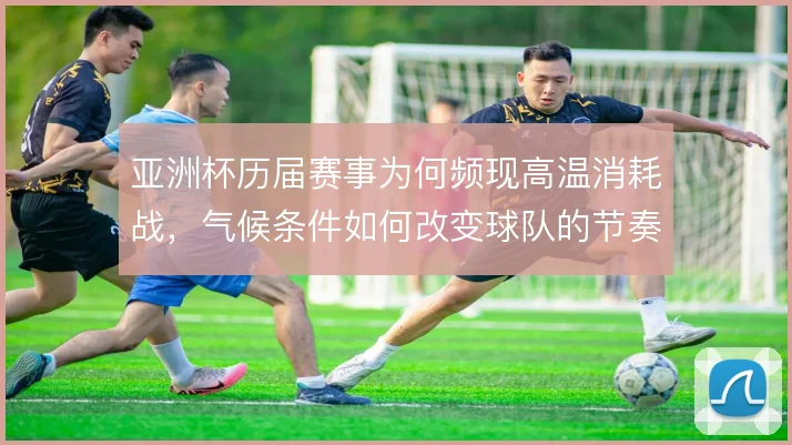 亚洲杯历届赛事为何频现高温消耗战,气候条件如何改变球队的节奏分配