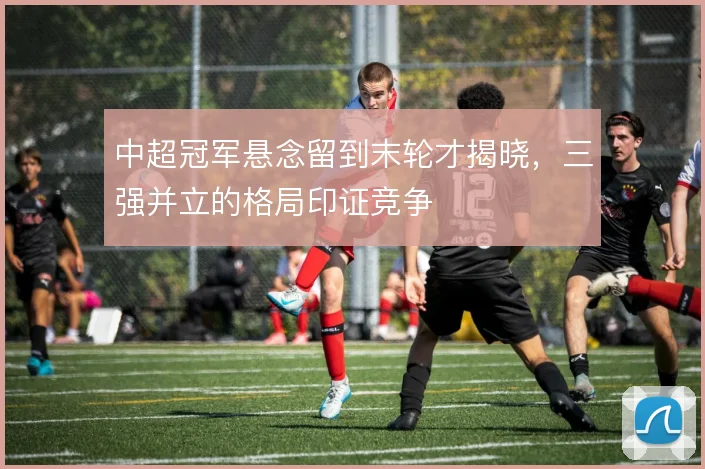 中超冠军悬念留到末轮才揭晓，三强并立的格局印证竞争