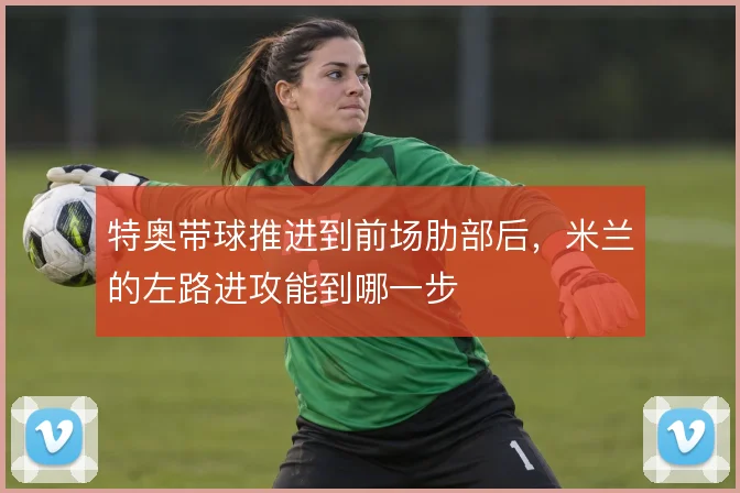 特奥带球推进到前场肋部后,米兰的左路进攻能到哪一步