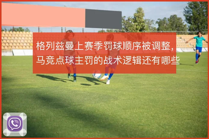 格列兹曼上赛季罚球顺序被调整，马竞点球主罚的战术逻辑还有哪些变化