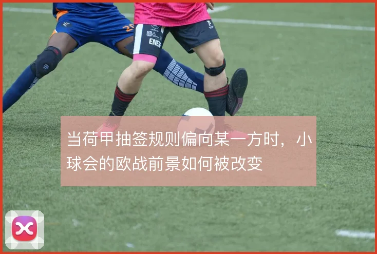 当荷甲抽签规则偏向某一方时，小球会的欧战前景如何被改变