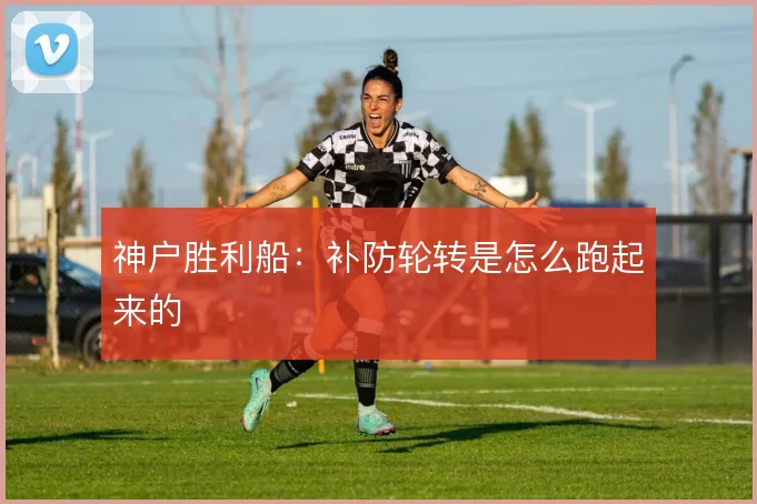 神户胜利船:补防轮转是怎么跑起来的