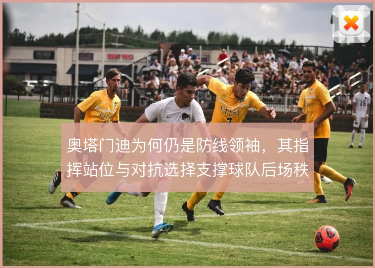 奥塔门迪为何仍是防线领袖,其指挥站位与对抗选择支撑球队后场秩序