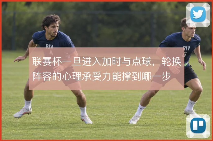 联赛杯一旦进入加时与点球，轮换阵容的心理承受力能撑到哪一步