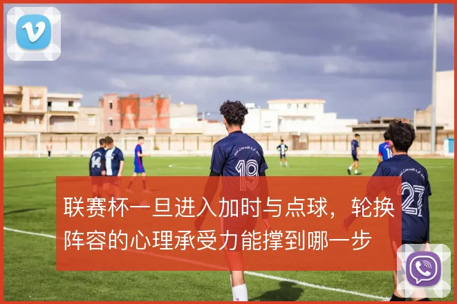 联赛杯一旦进入加时与点球，轮换阵容的心理承受力能撑到哪一步