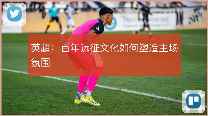 英超：百年远征文化如何塑造主场氛围