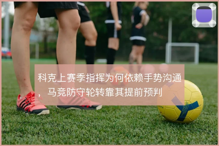 科克上赛季指挥为何依赖手势沟通,马竞防守轮转靠其提前预判