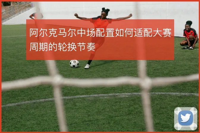 阿尔克马尔中场配置如何适配大赛周期的轮换节奏