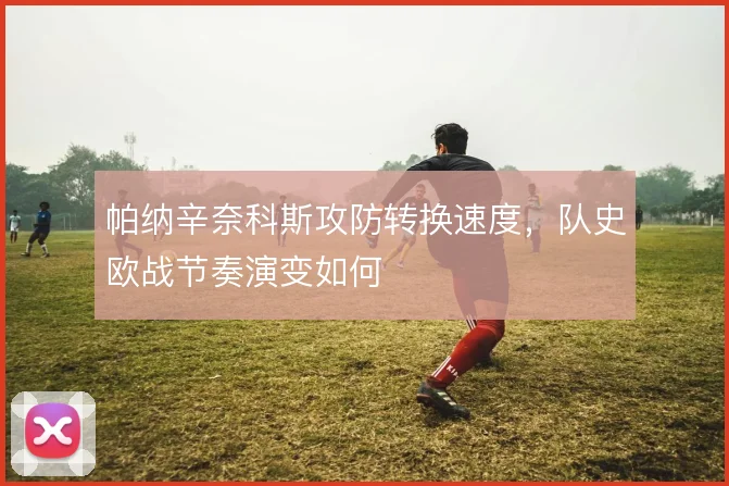 帕纳辛奈科斯攻防转换速度，队史欧战节奏演变如何