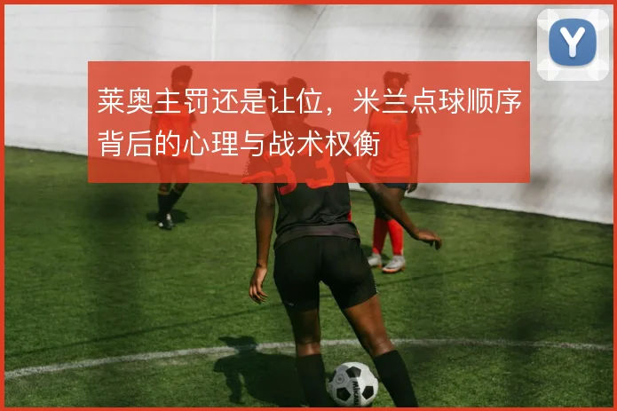 莱奥主罚还是让位,米兰点球顺序背后的心理与战术权衡
