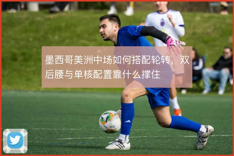 墨西哥美洲中场如何搭配轮转，双后腰与单核配置靠什么撑住