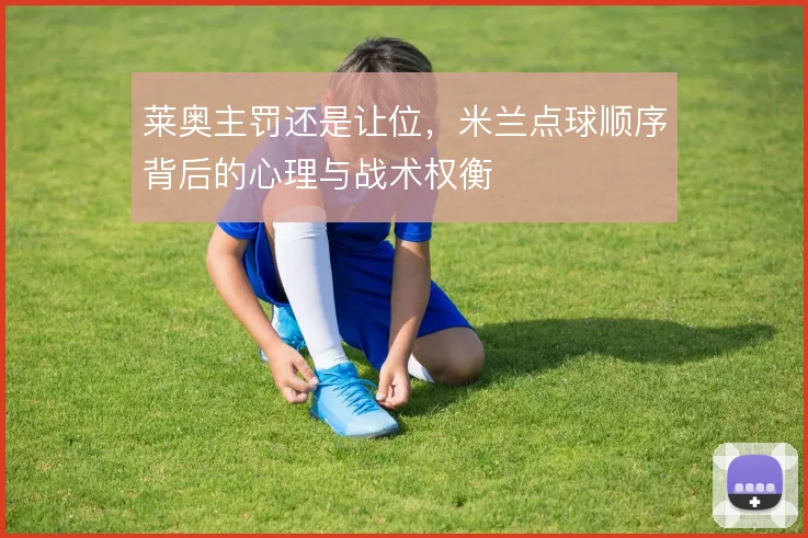 莱奥主罚还是让位，米兰点球顺序背后的心理与战术权衡