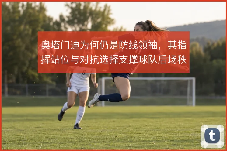 奥塔门迪为何仍是防线领袖，其指挥站位与对抗选择支撑球队后场秩序