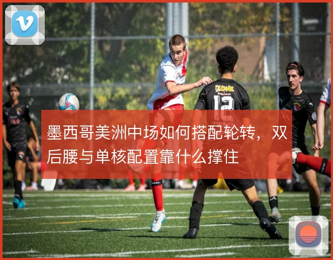 墨西哥美洲中场如何搭配轮转,双后腰与单核配置靠什么撑住