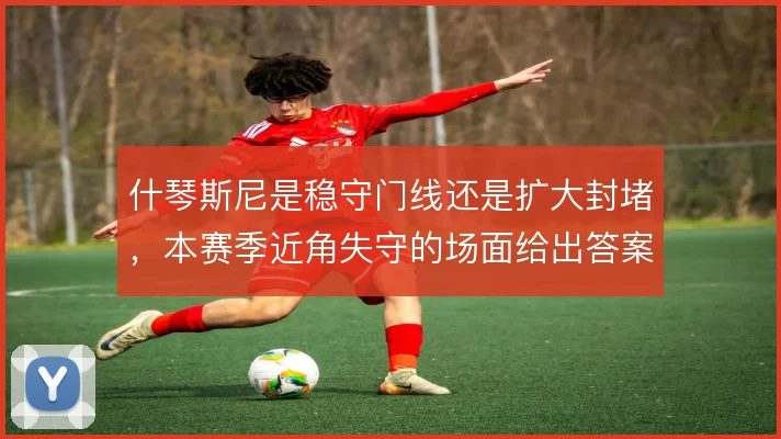 什琴斯尼是稳守门线还是扩大封堵，本赛季近角失守的场面给出答案